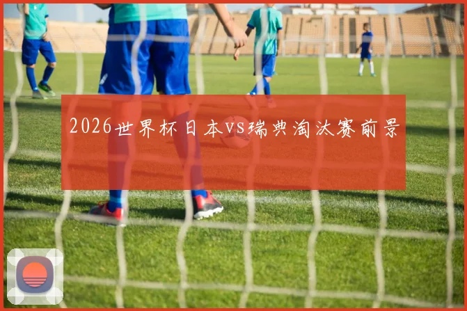 2026世界杯日本vs瑞典淘汰赛前景