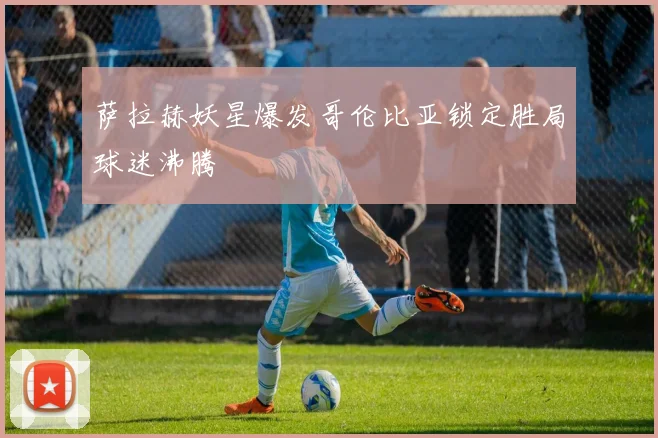 萨拉赫妖星爆发哥伦比亚锁定胜局球迷沸腾
