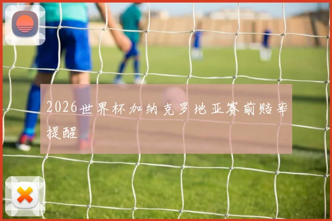 2026世界杯加纳克罗地亚赛前赔率提醒