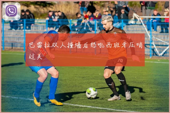 巴雷拉双人撞墙后怒吼西班牙压哨过关