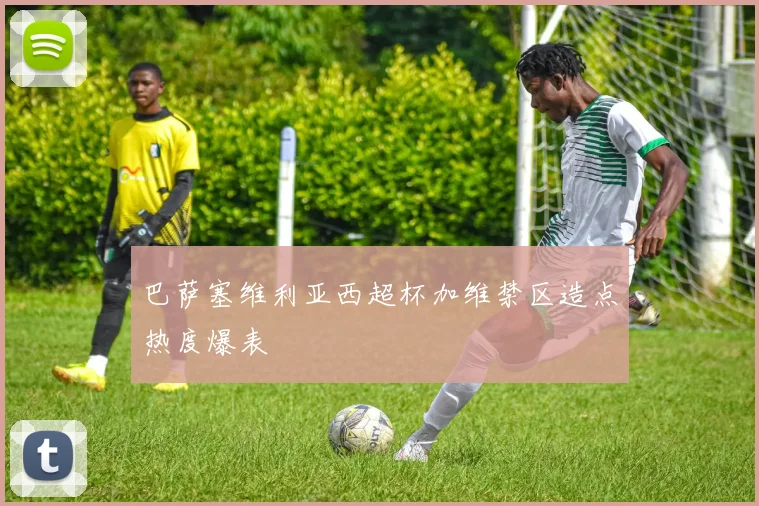 巴萨塞维利亚西超杯加维禁区造点热度爆表