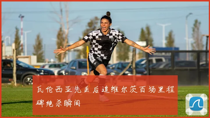 瓦伦西亚先丢后追维尔茨百场里程碑绝杀瞬间