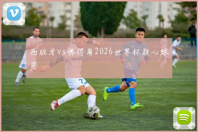 西班牙vs佛得角2026世界杯核心球员