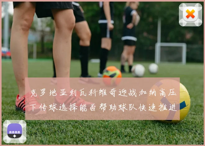 克罗地亚利瓦科维奇迎战加纳高压下传球选择能否帮助球队快速推进