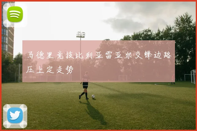 马德里竞技比利亚雷亚尔交锋边路压上定走势