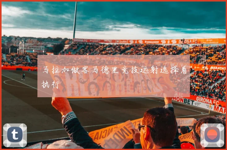 马拉加做客马德里竞技远射选择看执行