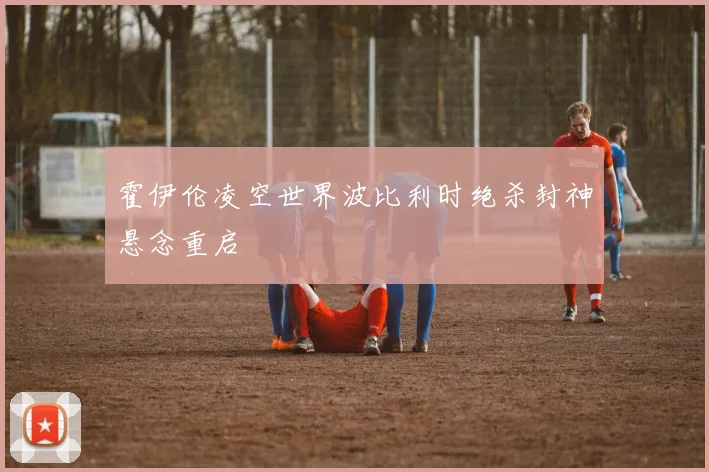 霍伊伦凌空世界波比利时绝杀封神悬念重启