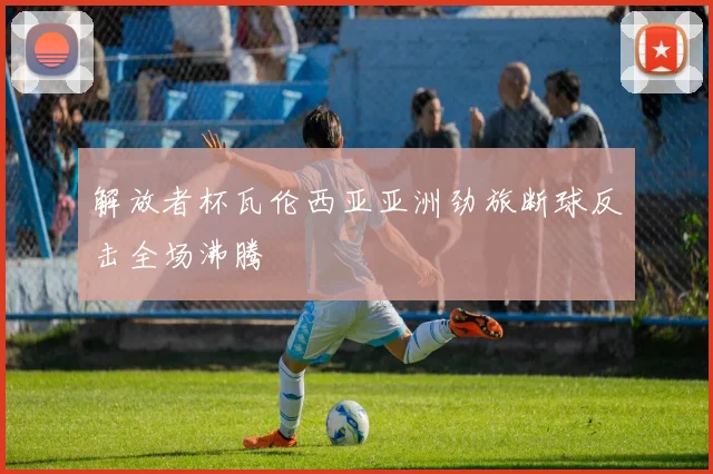 解放者杯瓦伦西亚亚洲劲旅断球反击全场沸腾