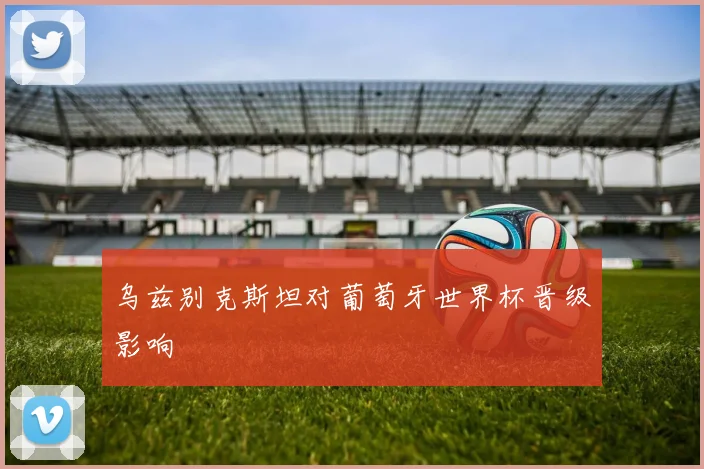 乌兹别克斯坦对葡萄牙世界杯晋级影响