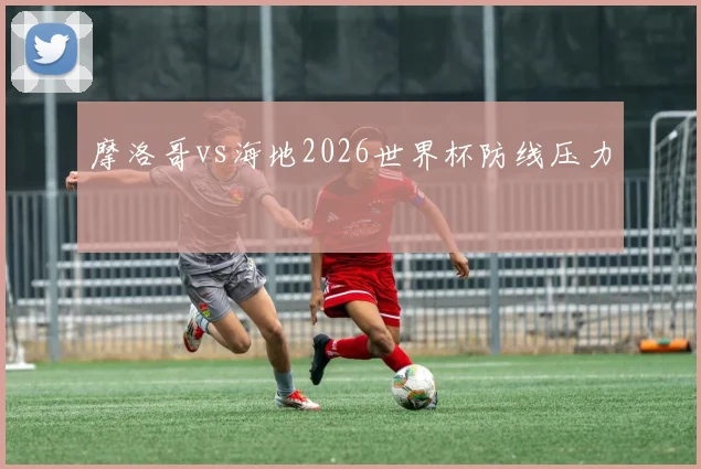 摩洛哥vs海地2026世界杯防线压力