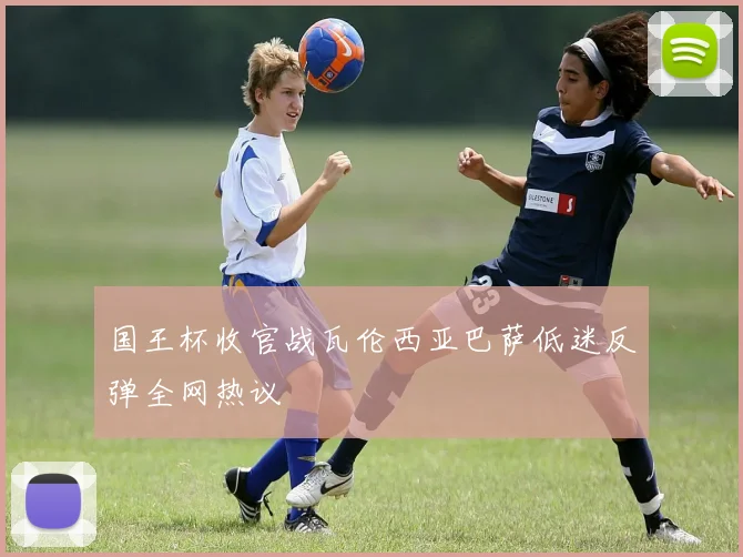 国王杯收官战瓦伦西亚巴萨低迷反弹全网热议